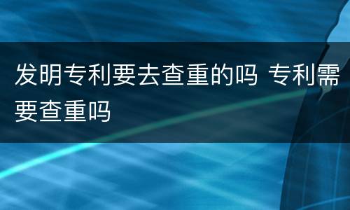 发明专利要去查重的吗 专利需要查重吗