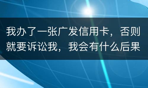 我办了一张广发信用卡，否则就要诉讼我，我会有什么后果