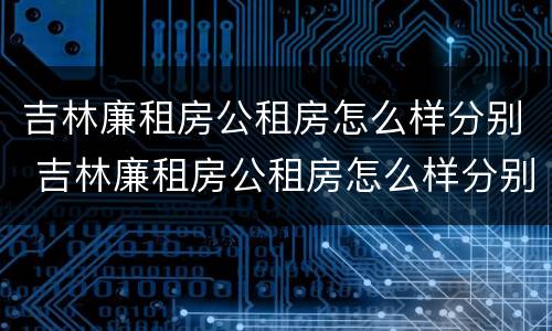 吉林廉租房公租房怎么样分别 吉林廉租房公租房怎么样分别有几套房