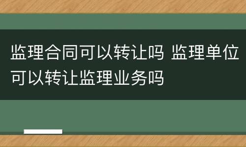 监理合同可以转让吗 监理单位可以转让监理业务吗