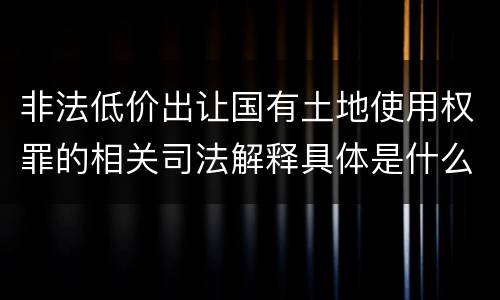 非法低价出让国有土地使用权罪的相关司法解释具体是什么重要内容