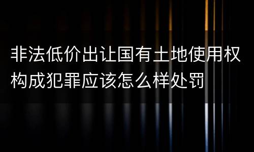 非法低价出让国有土地使用权构成犯罪应该怎么样处罚