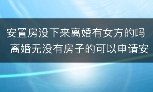 安置房没下来离婚有女方的吗 离婚无没有房子的可以申请安置房吗