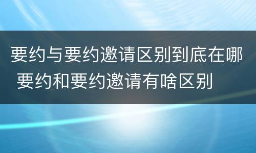 要约与要约邀请区别到底在哪 要约和要约邀请有啥区别