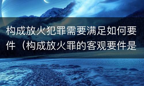 构成放火犯罪需要满足如何要件（构成放火罪的客观要件是）