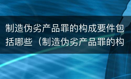 制造伪劣产品罪的构成要件包括哪些（制造伪劣产品罪的构成要件包括哪些内容）