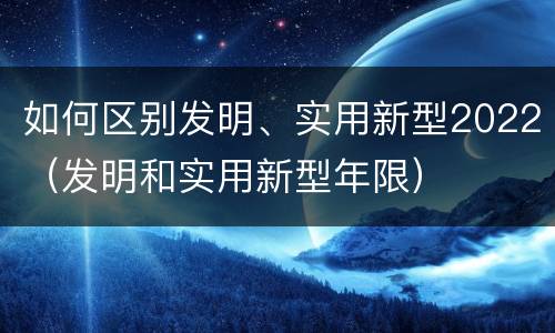 如何区别发明、实用新型2022（发明和实用新型年限）