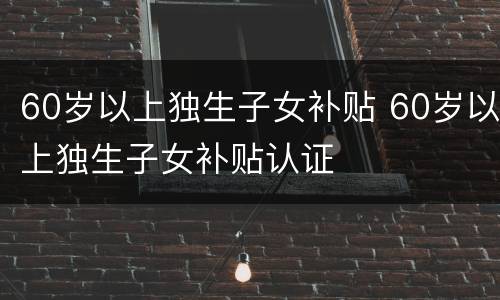 60岁以上独生子女补贴 60岁以上独生子女补贴认证