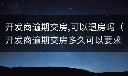 开发商逾期交房,可以退房吗（开发商逾期交房多久可以要求退款）