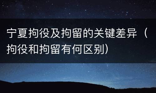 宁夏拘役及拘留的关键差异（拘役和拘留有何区别）