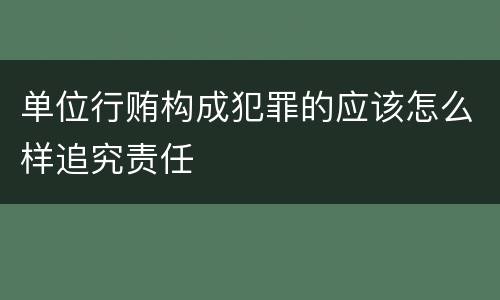 单位行贿构成犯罪的应该怎么样追究责任