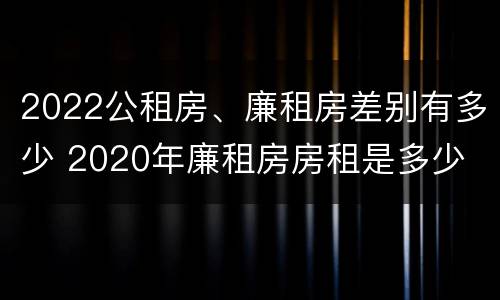 2022公租房、廉租房差别有多少 2020年廉租房房租是多少