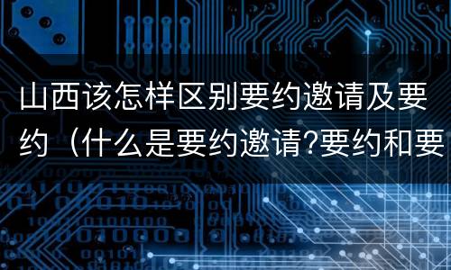 山西该怎样区别要约邀请及要约（什么是要约邀请?要约和要约邀请有哪些区别?）