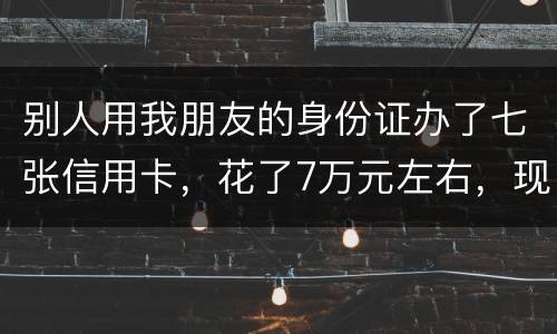 别人用我朋友的身份证办了七张信用卡，花了7万元左右，现在那人不还钱，请问该怎么办