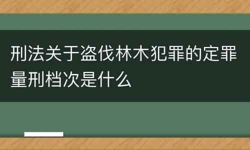 刑法关于盗伐林木犯罪的定罪量刑档次是什么