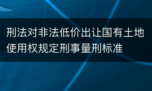 刑法对非法低价出让国有土地使用权规定刑事量刑标准