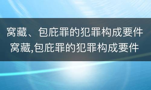 窝藏、包庇罪的犯罪构成要件 窝藏,包庇罪的犯罪构成要件是什么