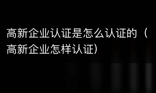 高新企业认证是怎么认证的（高新企业怎样认证）