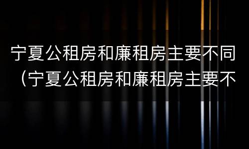 宁夏公租房和廉租房主要不同（宁夏公租房和廉租房主要不同点）