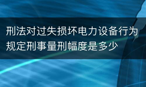 刑法对过失损坏电力设备行为规定刑事量刑幅度是多少