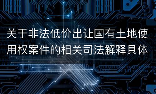 关于非法低价出让国有土地使用权案件的相关司法解释具体有哪些重要规定