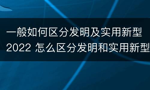 一般如何区分发明及实用新型2022 怎么区分发明和实用新型