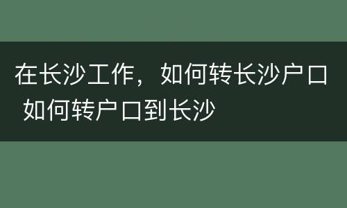 在长沙工作，如何转长沙户口 如何转户口到长沙