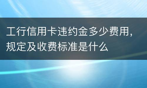 工行信用卡违约金多少费用，规定及收费标准是什么