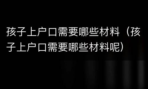 孩子上户口需要哪些材料（孩子上户口需要哪些材料呢）