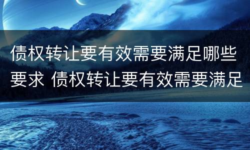 债权转让要有效需要满足哪些要求 债权转让要有效需要满足哪些要求和条件