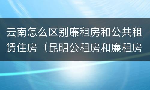 云南怎么区别廉租房和公共租赁住房（昆明公租房和廉租房的区别）