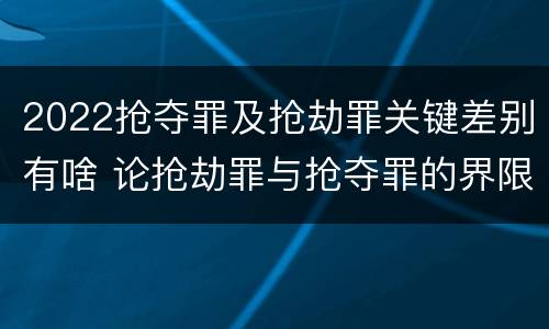 2022抢夺罪及抢劫罪关键差别有啥 论抢劫罪与抢夺罪的界限