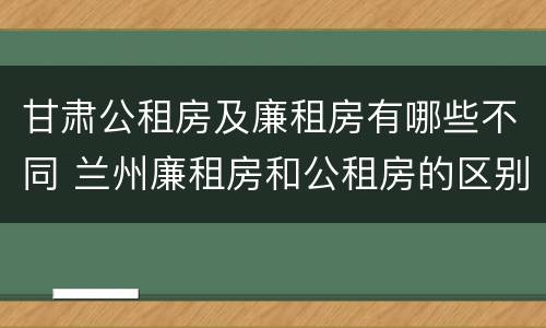 甘肃公租房及廉租房有哪些不同 兰州廉租房和公租房的区别