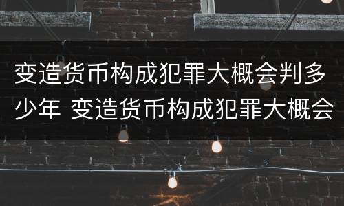 变造货币构成犯罪大概会判多少年 变造货币构成犯罪大概会判多少年以上