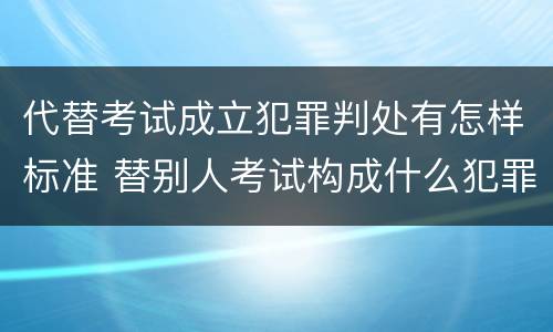 代替考试成立犯罪判处有怎样标准 替别人考试构成什么犯罪