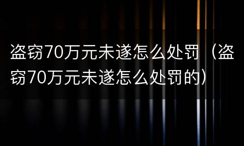 盗窃70万元未遂怎么处罚（盗窃70万元未遂怎么处罚的）