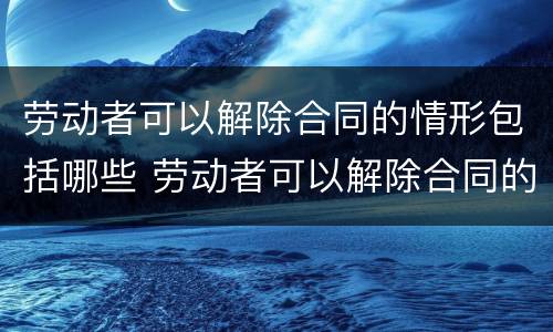 劳动者可以解除合同的情形包括哪些 劳动者可以解除合同的情形包括哪些方面