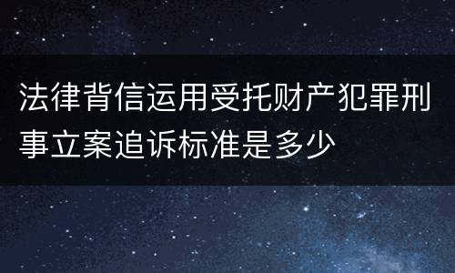 法律背信运用受托财产犯罪刑事立案追诉标准是多少