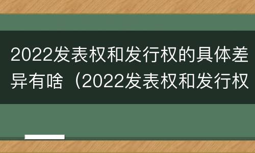 2022发表权和发行权的具体差异有啥（2022发表权和发行权的具体差异有啥变化）