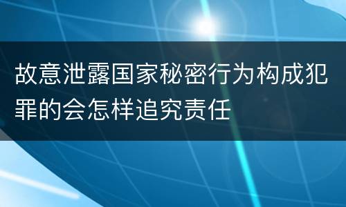 故意泄露国家秘密行为构成犯罪的会怎样追究责任