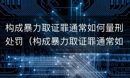 构成暴力取证罪通常如何量刑处罚（构成暴力取证罪通常如何量刑处罚决定）