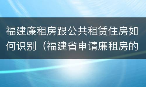 福建廉租房跟公共租赁住房如何识别（福建省申请廉租房的条件）