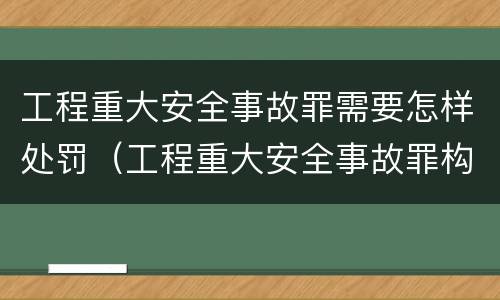 工程重大安全事故罪需要怎样处罚（工程重大安全事故罪构成要件）