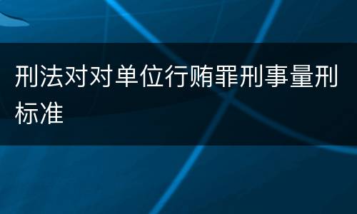 刑法对对单位行贿罪刑事量刑标准