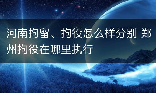 河南拘留、拘役怎么样分别 郑州拘役在哪里执行