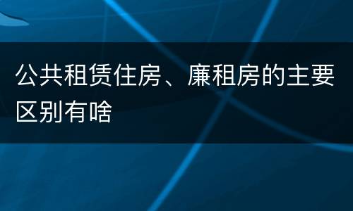 公共租赁住房、廉租房的主要区别有啥