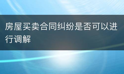 房屋买卖合同纠纷是否可以进行调解