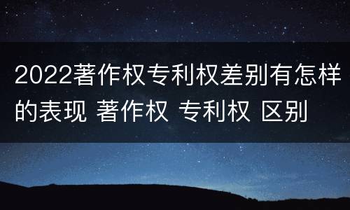 2022著作权专利权差别有怎样的表现 著作权 专利权 区别