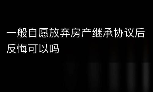 一般自愿放弃房产继承协议后反悔可以吗