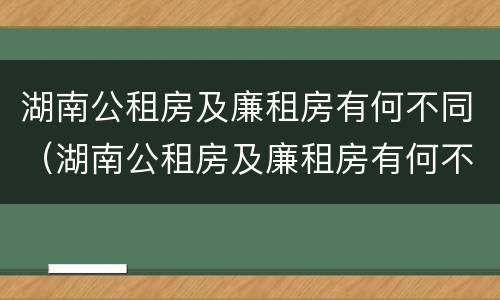 湖南公租房及廉租房有何不同（湖南公租房及廉租房有何不同呢）